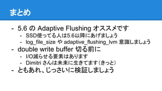 まとめ
- 5.6 の Adaptive Flushing オススメです
- SSD使ってる人は5.6以降にあげましょう
- log_file_size や adaptive_flushing_lvm 意識しましょう
- double write buffer 切る前に
- I/O減らせる要素はあります
- Dimitri さんは未来に生きてます（きっと）
- ともあれ、じっさいに検証しましょう
 