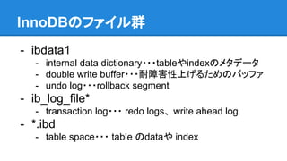 InnoDBのファイル群
- ibdata1
- internal data dictionary・・・tableやindexのメタデータ
- double write buffer・・・耐障害性上げるためのバッファ
- undo log・・・rollback segment
- ib_log_file*
- transaction log・・・ redo logs、 write ahead log
- *.ibd
- table space・・・ table のdataや index
 