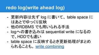 redo log(write ahead log)
- 更新内容は先ず log に書いて、 table space に
はあとでゆっくり反映
- 他のRDBMS でも用いられる手法
- logへの書き込みは sequential write になるの
で、HDDでも速い
- table space に反映するとき更新処理がまとめ
られることも。 write combining
 