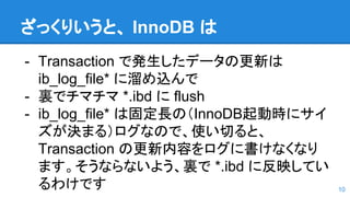 ざっくりいうと、 InnoDB は
- Transaction で発生したデータの更新は
ib_log_file* に溜め込んで
- 裏でチマチマ *.ibd に flush
- ib_log_file* は固定長の（InnoDB起動時にサイ
ズが決まる）ログなので、使い切ると、
Transaction の更新内容をログに書けなくなり
ます。そうならないよう、裏で *.ibd に反映してい
るわけです 10
 
