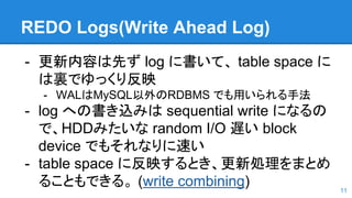 REDO Logs(Write Ahead Log)
- 更新内容は先ず log に書いて、 table space に
は裏でゆっくり反映
- WALはMySQL以外のRDBMS でも用いられる手法
- log への書き込みは sequential write になるの
で、HDDみたいな random I/O 遅い block
device でもそれなりに速い
- table space に反映するとき、更新処理をまとめ
ることもできる。 (write combining) 11
 