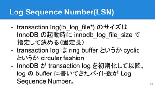 Log Sequence Number(LSN)
- transaction log(ib_log_file*) のサイズは
InnoDB の起動時に innodb_log_file_size で
指定して決める（固定長）
- transaction log は ring buffer というか cyclic
というか circular fashion
- InnoDB が transaction log を初期化して以降、
log の buffer に書いてきたバイト数が Log
Sequence Number。 12
 