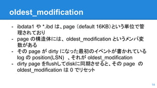 oldest_modification
- ibdata1 や *.ibd は、page （default 16KB）という単位で管
理されており
- page の構造体には、 oldest_modification というメンバ変
数がある
- その page が dirty になった最初のイベントが書かれている
log の position(LSN)　、それが oldest_modification
- dirty page をflushしてdiskに同期させると、その page の
oldest_modification は 0 でリセット
14
 