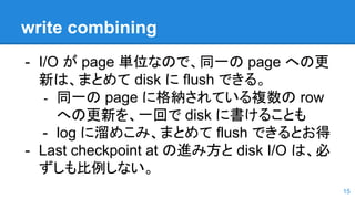 write combining
- I/O が page 単位なので、同一の page への更
新は、まとめて disk に flush できる。
- 同一の page に格納されている複数の row
への更新を、一回で disk に書けることも
- log に溜めこみ、まとめて flush できるとお得
- Last checkpoint at の進み方と disk I/O は、必
ずしも比例しない。
15
 