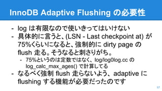 InnoDB Adaptive Flushing の必要性
- log は有限なので使いきってはいけない
- 具体的に言うと、(LSN - Last checkpoint at) が
75%くらいになると、強制的に dirty page の
flush 走る。そうなると刺さりがち。
- 75%というのは定数ではなく、 log/log0log.cc の
log_calc_max_ages() で計算してる
- なるべく強制 flush 走らないよう、 adaptive に
flushing する機能が必要だったのです
17
 