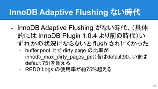 InnoDB Adaptive Flushing ない時代
- InnoDB Adaptive Flushing がない時代、（具体
的には InnoDB Plugin 1.0.4 より前の時代）い
ずれかの状況にならないと flush されにくかった
- buffer pool 上で dirty page の比率が
innodb_max_dirty_pages_pct（昔はdefault90、いまは
default 75）を超える
- REDO Logs の使用率が約75%超える
18
 