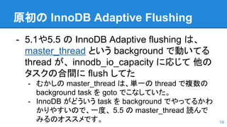 原初の InnoDB Adaptive Flushing
- 5.1や5.5 の InnoDB Adaptive flushing は、
master_thread という background で動いてる
thread が、 innodb_io_capacity に応じて 他の
タスクの合間に flush してた
- むかしの master_thread は、単一の thread で複数の
background task を goto でこなしていた。
- InnoDB がどういう task を background でやってるかわ
かりやすいので、一度、 5.5 の master_thread 読んで
みるのオススメです。 19
 