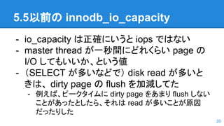5.5以前の innodb_io_capacity
- io_capacity は正確にいうと iops ではない
- master thread が一秒間にどれくらい page の
I/O してもいいか、という値
- （SELECT が多いなどで） disk read が多いと
きは、 dirty page の flush を加減してた
- 例えば、ピークタイムに dirty page をあまり flush しない
ことがあったとしたら、それは read が多いことが原因
だったりした
20
 