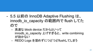 - 5.5 以前の InnoDB Adaptive Flushing は、
innodb_io_capacity の範囲内で flush してた
ので
- 高速な block device だからといって
innodb_io_capacity 上げすぎると、 write combining
が効かない
- REDO Logs を溜めずにつどつどflushしてしまう
21
 