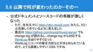 5.6 以降で何が変わったのか・その一
- 公式ドキュメントとソースコードの乖離が激しく
なった
- ただ、先日久々に https://dev.mysql.com/ みたら、だい
ぶ充実してきているように見えました
- 最近は https://github.com/mysql/mysql-server でも
change log が読めるし、change log から対応する
WorkLog を辿りやすくなった
- WorkLog にコードの修正方針などがまとめられている
ので、とても調査しやすい OSS ですね
26
 