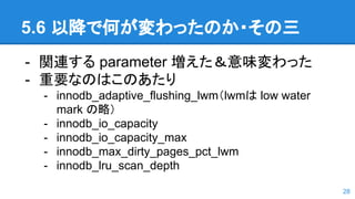 5.6 以降で何が変わったのか・その三
- 関連する parameter 増えた＆意味変わった
- 重要なのはこのあたり
- innodb_adaptive_flushing_lwm（lwmは low water
mark の略）
- innodb_io_capacity
- innodb_io_capacity_max
- innodb_max_dirty_pages_pct_lwm
- innodb_lru_scan_depth
28
 