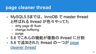 page cleaner thread
- MySQL5.5までは、 InnoDB で master thread
と呼ばれる thread が色々やってた
- dirty page の flush
- change buffering
- purge
- 5.6 でこれらの機能が複数の thread に分割
- 5.6 で追加された thread の一つが page
cleaner thread
29
 