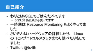 自己紹介
- わりとMySQLでごはんたべてます
- 3.23.58 あたりから使ってます
- 一時期は Resource Monitoring もよくやってま
した
- さいきんはハードウェアの評価したり、 Linux
の TCPプロトコルスタックまわり調べたりもして
ました
- Twitter: @ts4th 3
 