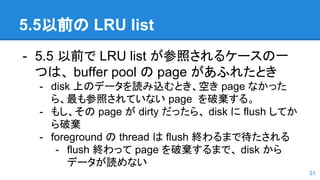 5.5以前の LRU list
- 5.5 以前で LRU list が参照されるケースの一
つは、 buffer pool の page があふれたとき
- disk 上のデータを読み込むとき、空き page なかった
ら、最も参照されていない page を破棄する。
- もし、その page が dirty だったら、 disk に flush してか
ら破棄
- foreground の thread は flush 終わるまで待たされる
- flush 終わって page を破棄するまで、 disk から
データが読めない
31
 