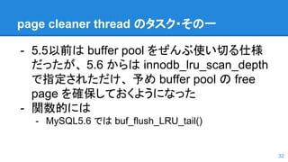 page cleaner thread のタスク・その一
- 5.5以前は buffer pool をぜんぶ使い切る仕様
だったが、 5.6 からは innodb_lru_scan_depth
で指定されただけ、 予め buffer pool の free
page を確保しておくようになった
- 関数的には
- MySQL5.6 では buf_flush_LRU_tail()
32
 