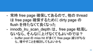 - 常時 free page 確保してあるので、他の thread
は free page 確保するために dirty page の
flush を待たなくて良くなった
- innodb_lru_scan_depth は、 free page 枯渇し
ないなら、そんなに上げなくてもよいのでは？
- buffer pool の miss hit が多くて free page 減りがちな
ら、増やすことを検討してもよいかも
34
 