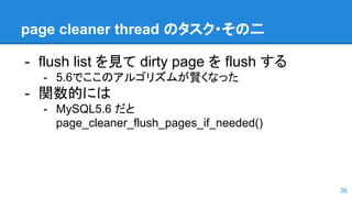page cleaner thread のタスク・その二
- flush list を見て dirty page を flush する
- 5.6でここのアルゴリズムが賢くなった
- 関数的には
- MySQL5.6 だと
page_cleaner_flush_pages_if_needed()
36
 