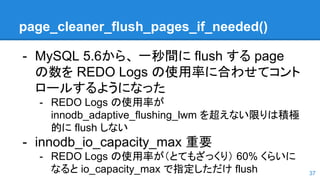 page_cleaner_flush_pages_if_needed()
- MySQL 5.6から、 一秒間に flush する page
の数を REDO Logs の使用率に合わせてコント
ロールするようになった
- REDO Logs の使用率が
innodb_adaptive_flushing_lwm を超えない限りは積極
的に flush しない
- innodb_io_capacity_max 重要
- REDO Logs の使用率が（とてもざっくり） 60% くらいに
なると io_capacity_max で指定しただけ flush 37
 
