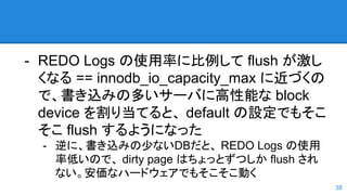 - REDO Logs の使用率に比例して flush が激し
くなる == innodb_io_capacity_max に近づくの
で、書き込みの多いサーバに高性能な block
device を割り当てると、 default の設定でもそこ
そこ flush するようになった
- 逆に、書き込みの少ないDBだと、 REDO Logs の使用
率低いので、 dirty page はちょっとずつしか flush され
ない。安価なハードウェアでもそこそこ動く
38
 