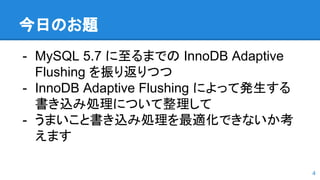 今日のお題
- MySQL 5.7 に至るまでの InnoDB Adaptive
Flushing を振り返りつつ
- InnoDB Adaptive Flushing によって発生する
書き込み処理について整理して
- うまいこと書き込み処理を最適化できないか考
えます
4
 