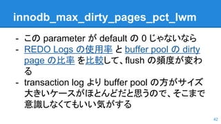 innodb_max_dirty_pages_pct_lwm
- この parameter が default の 0 じゃないなら
- REDO Logs の使用率 と buffer pool の dirty
page の比率 を比較して、flush の頻度が変わ
る
- transaction log より buffer pool の方がサイズ
大きいケースがほとんどだと思うので、そこまで
意識しなくてもいい気がする
42
 