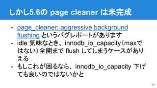 しかし5.6の page cleaner は未完成
- page_cleaner: aggressive background
flushing というバグレポートがあります
- idle 気味なとき、 innodb_io_capacity（maxで
はない）全開まで flush してしまうケースがあり
える
- もしこれが困るなら、 innodb_io_capacity 下げ
ても良いのではないかと
44
 