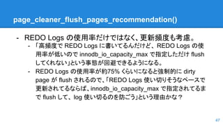 page_cleaner_flush_pages_recommendation()
47
- REDO Logs の使用率だけではなく、更新頻度も考慮。
- 「高頻度で REDO Logs に書いてるんだけど、 REDO Logs の使
用率が低いので innodb_io_capacity_max で指定しただけ flush
してくれない」という事態が回避できるようになる。
- REDO Logs の使用率が約75% くらいになると強制的に dirty
page が flush されるので、「REDO Logs 使い切りそうなペースで
更新されてるならば、innodb_io_capacity_max で指定されてるま
で flush して、 log 使い切るのを防ごう」という理由かな？
 