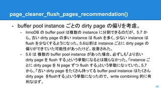 page_cleaner_flush_pages_recommendation()
- buffer pool instance ごとの dirty page の偏りを考慮。
- InnoDB の buffer pool は複数の instance に分割できるのだが、 5.7 か
ら、古い dirty page の多い instance は flush を多く、少ない instance は
flush を少なくするようになった。5.6以前は instance ごとに dirty page の
偏りができていた可能性があったけど、改善された。
- 5.6 は 複数の buffer pool instance があった場合、必ずしも「より古い
dirty page を flush する」という挙動になるとは限らなかった。「instance ご
とに dirty page を N page ずつ flush する」という挙動になっていた。5.7
から、「古い dirty page をたくさん持ってる buffer pool instance はたくさん
dirty page をflushする」という挙動になったので、 write combining 的に有
利なはず。
48
 