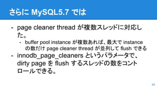 さらに MySQL5.7 では
- page cleaner thread が複数スレッドに対応し
た。
- buffer pool instance が複数あれば、最大で instance
の数だけ page cleaner thread が並列して flush できる
- innodb_page_cleaners というパラメータで、
dirty page を flush するスレッドの数をコント
ロールできる。
49
 