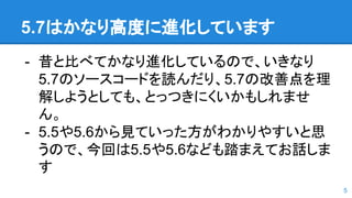 5.7はかなり高度に進化しています
- 昔と比べてかなり進化しているので、いきなり
5.7のソースコードを読んだり、5.7の改善点を理
解しようとしても、とっつきにくいかもしれませ
ん。
- 5.5や5.6から見ていった方がわかりやすいと思
うので、今回は5.5や5.6なども踏まえてお話しま
す
5
 