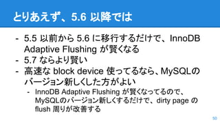 とりあえず、 5.6 以降では
- 5.5 以前から 5.6 に移行するだけで、 InnoDB
Adaptive Flushing が賢くなる
- 5.7 ならより賢い
- 高速な block device 使ってるなら、MySQLの
バージョン新しくした方がよい
- InnoDB Adaptive Flushing が賢くなってるので、
MySQLのバージョン新しくするだけで、 dirty page の
flush 周りが改善する
50
 