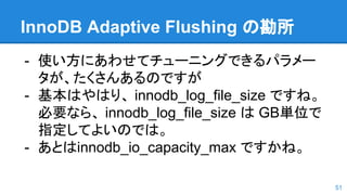 InnoDB Adaptive Flushing の勘所
- 使い方にあわせてチューニングできるパラメー
タが、たくさんあるのですが
- 基本はやはり、 innodb_log_file_size ですね。
必要なら、 innodb_log_file_size は GB単位で
指定してよいのでは。
- あとはinnodb_io_capacity_max ですかね。
51
 