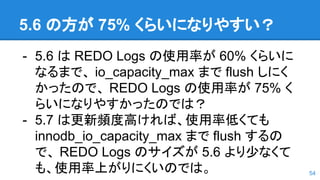 5.6 の方が 75% くらいになりやすい？
- 5.6 は REDO Logs の使用率が 60% くらいに
なるまで、 io_capacity_max まで flush しにく
かったので、 REDO Logs の使用率が 75% く
らいになりやすかったのでは？
- 5.7 は更新頻度高ければ、使用率低くても
innodb_io_capacity_max まで flush するの
で、 REDO Logs のサイズが 5.6 より少なくて
も、使用率上がりにくいのでは。 54
 