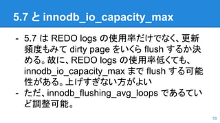 5.7 と innodb_io_capacity_max
- 5.7 は REDO logs の使用率だけでなく、更新
頻度もみて dirty page をいくら flush するか決
める。故に、REDO logs の使用率低くても、
innodb_io_capacity_max まで flush する可能
性がある。上げすぎない方がよい
- ただ、innodb_flushing_avg_loops であるてい
ど調整可能。
55
 