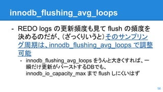 innodb_flushing_avg_loops
- REDO logs の更新頻度も見て flush の頻度を
決めるのだが、（ざっくりいうと）そのサンプリン
グ周期は、innodb_flushing_avg_loops で調整
可能
- innodb_flushing_avg_loops をうんと大きくすれば、一
瞬だけ更新がバーストするDBでも、
innodb_io_capacity_max まで flush しにくいはず
56
 