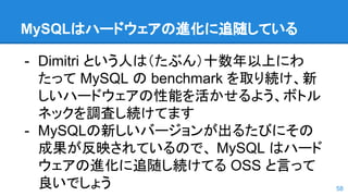 MySQLはハードウェアの進化に追随している
- Dimitri という人は（たぶん）十数年以上にわ
たって MySQL の benchmark を取り続け、新
しいハードウェアの性能を活かせるよう、ボトル
ネックを調査し続けてます
- MySQLの新しいバージョンが出るたびにその
成果が反映されているので、 MySQL はハード
ウェアの進化に追随し続けてる OSS と言って
良いでしょう 58
 