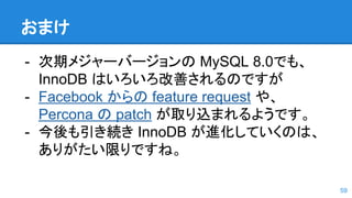 おまけ
- 次期メジャーバージョンの MySQL 8.0でも、
InnoDB はいろいろ改善されるのですが
- Facebook からの feature request や、
Percona の patch が取り込まれるようです。
- 今後も引き続き InnoDB が進化していくのは、
ありがたい限りですね。
59
 