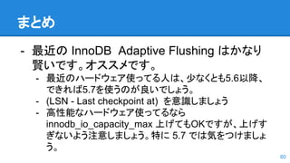 まとめ
- 最近の InnoDB Adaptive Flushing はかなり
賢いです。オススメです。
- 最近のハードウェア使ってる人は、少なくとも5.6以降、
できれば5.7を使うのが良いでしょう。
- (LSN - Last checkpoint at) を意識しましょう
- 高性能なハードウェア使ってるなら
innodb_io_capacity_max 上げてもOKですが、上げす
ぎないよう注意しましょう。特に 5.7 では気をつけましょ
う。
60
 