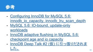 参考
- Configuring InnoDB for MySQL 5.6:
innodb_io_capacity, innodb_lru_scan_depth
- MySQL 5.6: IO-bound, update-only
workloads
- InnoDB adaptive flushing in MySQL 5.6:
checkpoint age and io capacity
- InnoDB Deep Talk #2 (仮) に引っ張りだされま
した。 61
 