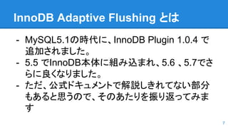 InnoDB Adaptive Flushing とは
- MySQL5.1の時代に、InnoDB Plugin 1.0.4 で
追加されました。
- 5.5 でInnoDB本体に組み込まれ、5.6 、5.7でさ
らに良くなりました。
- ただ、公式ドキュメントで解説しきれてない部分
もあると思うので、そのあたりを振り返ってみま
す
7
 