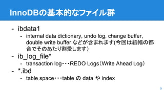 InnoDBの基本的なファイル群
- ibdata1
- internal data dictionary, undo log, change buffer,
double write buffer などが含まれます(今回は紙幅の都
合でそのあたり割愛します）
- ib_log_file*
- transaction log・・・REDO Logs（Write Ahead Log）
- *.ibd
- table space・・・table の data や index
9
 