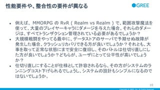 Copyright © GREE, Inc. All Rights Reserved.
● 例えば、 MMORPG の RvR ( Realm vs Realm ) で、範囲攻撃魔法を
使って、大量のプレイヤーキャラにダメージを与えた場合、それらのダメー
ジは、すべてトランザクション管理されている必要があるでしょうか？
● 大規模戦闘をやってる最中に、データストアのサーバで予期せぬ故障が
発生した場合、クラッシュリカバリできる方が良いでしょうか？それとも、大
事を取って正常な状態にまで安全に復旧し、そのバトルは仕切り直しにし
た方が良いでしょうか？どちらが、ユーザにとって公平性が高いでしょう
か？
● 仕切り直しにすることが仕様として許容されるなら、その方がシステムのラ
ンニングコスト下げられるでしょうし、システムの設計もシンプルになるので
はないでしょうか。
性能要件や、整合性の要件が異なる
10
 