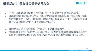 Copyright © GREE, Inc. All Rights Reserved.
● 一方、決済処理に関わる部分は、データの整合性を求められます。
● 決済処理のように、かっちりトランザクション管理したい部分と、仕切り直し
が許されるゲームの一機能は、少なくとも、別々のデータベースとして切り
離せるようになっていたほうが良いでしょう。
● 最終的に、守るべきはユーザのデータや体験なので
● 仕様も踏まえて守るのか、しっかりコストをかけて堅牢強固な構成にして守
るのか、機能ごとにバランス良く検討すれば良いのではないでしょうか。
機能ごとに、整合性の要件を考える
11
 