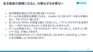 Copyright © GREE, Inc. All Rights Reserved.
● 私の経験を過去10年ほど振り返ってみると
● ゲームがある程度の規模になると、 master の DB のデータをかき集め
ると、 TiB クラスに達します。
● さいきんは NVMe の容量も増えてきましたし、パブリッククラウドを活用す
ると、一本の block device に収まるかもしれませんが。
● ゲームの用途ですと、 TiB クラスのデータベースに対して、ものすごい勢
いで SQL が飛んできます。
● 大きくなるのがわかっているのであれば、はじめから sharding しておい
た方が無難、というのがあります。
ある程度の規模になると、分割せざるを得ない
13
 