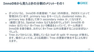 Copyright © GREE, Inc. All Rights Reserved.
● ざっくりいうと、 InnoDB の表領域（ *.ibd ）の内部は、 INDEX によって
管理されています。primary key をキーにした clustered index か、
primary key を値として持つ secondary index か、になります。
● （厳密に言うと、Spatial index などもあるのでしょうが） InnoDB の
index はだいたい B+Tree という構造をとっていて、ゲーム用途で
InnoDB を扱う場合、おそらく B+Tree 以外は意識することはほぼない
でしょう。
● Tree というからには、更新していると leaf の split や merge が発生し
ます。場合によっては、より広範囲に Tree の更新が発生することも有り
えます。
InnoDBから見たときの分割のメリット・その１
16
 