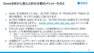 Copyright © GREE, Inc. All Rights Reserved.
● table が分割されていると、 ALTER TABLE や TRUNCATE TABLE の
実行時間が、サイズに比例して短くなります。
● ALTER 対象の table が小さいと、 ALTER のために必要なディスクの空
き容量も少なくなりますし、 innodb_online_alter_log_max_size といった上限
にも引っかかりにくくなります。
● それらの table が複数の master に分散配置されているのであれば、同時に
ALTER して作業時間を短縮することも容易になります。
● 現状、一つの ALTER TABLE は、マルチスレッドで実行して実行時間を短縮できるわけではあり
ません。シングルスレッドで実行されるので、実行時間は ALTER 対象の table のサイズによると
ころが大きいです。
● 大規模なゲームでデータベースが数 TiB 単位に達するとわかっているならば、
個々の table は大きくなりすぎないよう、適切に分割しておくことが長期運用して
いく上で望ましいでしょう。
InnoDBから見たときの分割のメリット・その２
18
 
