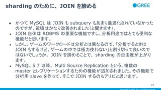 Copyright © GREE, Inc. All Rights Reserved.
● かつて MySQL は JOIN も subquery もあまり最適化されていなかった
のですが、近頃はかなり改善されました（と聞きます）。
● JOIN 自体は RDBMS の重要な機能ですし、分析用途ではとても便利な
機能だと思います。
● しかし、ゲームのワークロードは分析とは異なるので、「分析するときは
JOIN もするけど、ゲームの中では極力使わない」と割り切って良いので
はないでしょうか。 JOIN を諦めることで、 sharding の自由度が上がり
ます。
● MySQL 5.7 以降、 Multi Source Replication という、複数の
master とレプリケーションするための機能が追加されました。その機能で
分析用 slave を作って、そこで JOIN するのもアリだと思います。
sharding のために、 JOIN を諦める
19
 