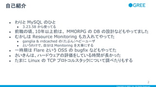Copyright © GREE, Inc. All Rights Reserved.
自己紹介
● わりと MySQL のひと
● 3.23.58 から使ってる
● 前職の頃、10年以上前は、 MMORPG の DB の設計などもやってました
● むかしは Resource Monitoring も力入れてやってた
● ganglia & rrdcached の（たぶん）ヘビーユーザ
● というわけで、自分は Monitoring を大事にする
● 一時期は Flare という OSS の bugfix などもやってた
● さいきんは、ハードウェアの評価をしている時間が長かった
● たまに Linux の TCP プロトコルスタックについて調べたりもする
2
 