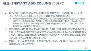 Copyright © GREE, Inc. All Rights Reserved.
● Tencent Games さんから patch が寄贈され、 MySQL 8.0.12 で
INSTANT ADD COLUMN という機能が追加されました。
● Oracle Open World 2017 のセッションで、 Tencent Games の方がこの patch
などについての説明され、その後MySQL 8.0 に取り込まれました。 Oracle Open
World 2018 では、Booking.com など様々な企業の DBA に、 INSTANT ADD
COLUMN は絶賛されていました。
● Tencent Games さんがこの patch を書いた理由はいくつかあるそうで
すが、「カラム追加のためにメンテナンス入れるにしても、メンテ時間を短く
したい」「カラム追加のために大量のディスクスペースが必要になるのが厳
しい」といったことを仰られてました。
● やはり、ゲーム業界では、長期運用していると、 ALTER TABLE が一つ
の課題となりうるのです。
補足・ INSTANT ADD COLUMN について
20
 