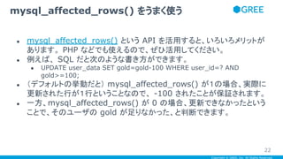 Copyright © GREE, Inc. All Rights Reserved.
● mysql_affected_rows() という API を活用すると、いろいろメリットが
あります。 PHP などでも使えるので、ぜひ活用してください。
● 例えば、 SQL だと次のような書き方ができます。
● UPDATE user_data SET gold=gold-100 WHERE user_id=? AND
gold>=100;
● （デフォルトの挙動だと） mysql_affected_rows() が１の場合、実際に
更新された行が１行ということなので、 -100 されたことが保証されます。
● 一方、mysql_affected_rows() が 0 の場合、更新できなかったという
ことで、そのユーザの gold が足りなかった、と判断できます。
mysql_affected_rows() をうまく使う
22
 